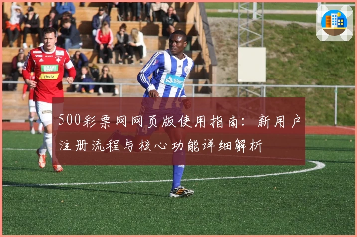 500彩票网网页版使用指南：新用户注册流程与核心功能详细解析