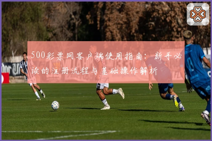 500彩票网客户端使用指南：新手必读的注册流程与基础操作解析