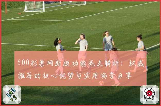 500彩票网新版功能亮点解析：权威推荐的核心优势与实用场景分享