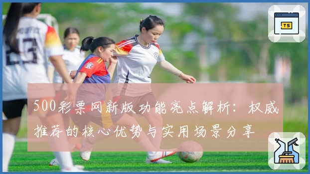 500彩票网新版功能亮点解析：权威推荐的核心优势与实用场景分享