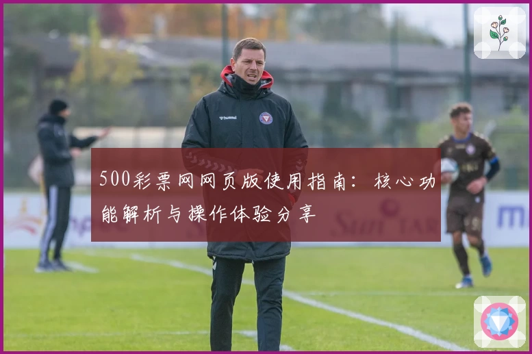 500彩票网网页版使用指南：核心功能解析与操作体验分享