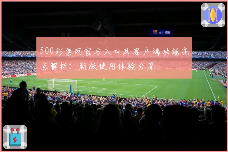 500彩票网官方入口及客户端功能亮点解析：新版使用体验分享