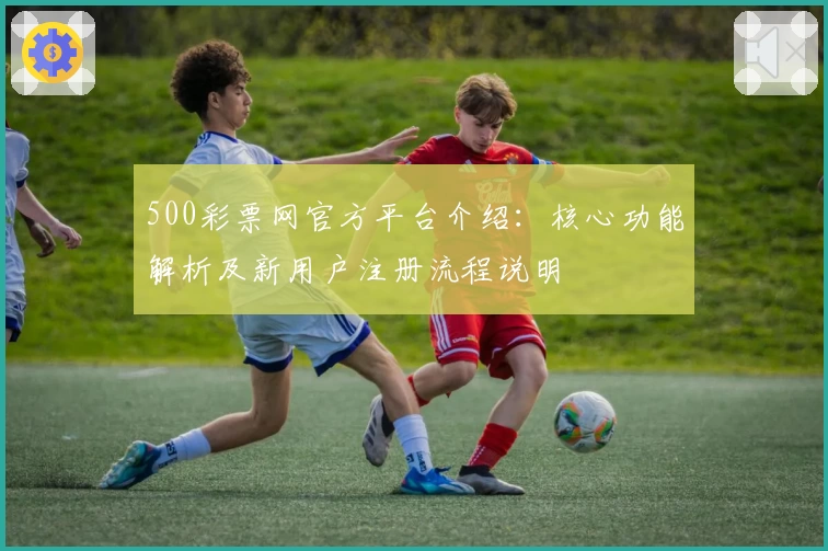 500彩票网官方平台介绍：核心功能解析及新用户注册流程说明