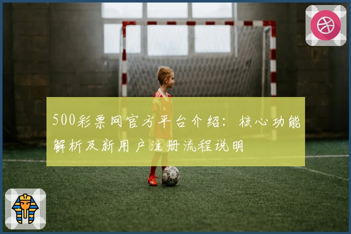 500彩票网官方平台介绍：核心功能解析及新用户注册流程说明