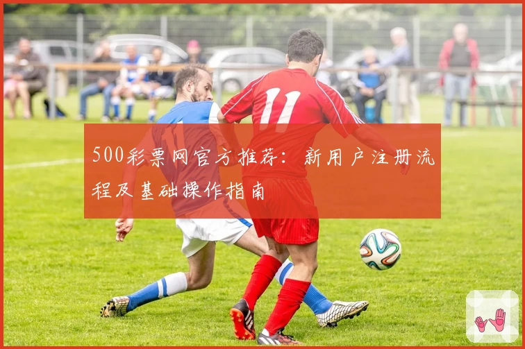 500彩票网官方推荐：新用户注册流程及基础操作指南